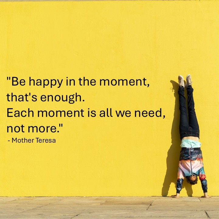 "Be happy in the moment, that's enough. Each moment is all we need, not more." - Mother Teresa