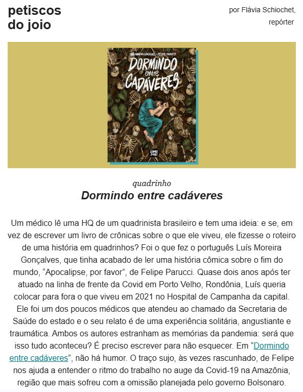 print de um trecho de uma newsletter com a imagem de uma capa de quadrinho em que um médico dorme em posição fetal em meio a esqueletos de máscara descartável. lê-se:

petiscos do joio
por Flávia Schiochet,
repórter 

Dormindo entre cadáveres

Um médico lê uma HQ de um quadrinista brasileiro e tem uma ideia: e se, em vez de escrever um livro de crônicas sobre o que ele viveu, ele fizesse o roteiro de uma história em quadrinhos? Foi o que fez o português Luís Moreira Gonçalves, que tinha acabado de ler uma história cômica sobre o fim do mundo, “Apocalipse, por favor”, de Felipe Parucci. Quase dois anos após ter atuado na linha de frente da Covid em Porto Velho, Rondônia, Luís queria colocar para fora o que viveu em 2021 no Hospital de Campanha da capital. Ele foi um dos poucos médicos que atendeu ao chamado da Secretaria de Saúde do estado e o seu relato é de uma experiência solitária, angustiante e traumática. Ambos os autores estranham as memórias da pandemia: será que isso tudo aconteceu? É preciso escrever para não esquecer. Em “Dormindo entre cadáveres”, não há humor. O traço sujo, às vezes rascunhado, de Felipe nos ajuda a entender o ritmo do trabalho no auge da Covid-19 na Amazônia, região que mais sofreu com a omissão planejada pelo governo Bolsonaro.