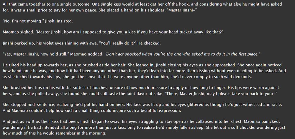 Text from Upon These Drunken Lips.

Text reads:
All that came together to one single outcome. One single kiss would at least get her off the hook, and considering what else he might have asked for, it was a small price to pay for her own peace. She placed a hand on his shoulder. “Master Jinshi-”

“No. I’m not moving.” Jinshi insisted.

Maomao sighed. “Master Jinshi, how am I supposed to give you a kiss if you have your head tucked away like that?”

Jinshi perked up, his violet eyes shining with awe. “You’ll really do it?” He checked.

“Yes, Master Jinshi, now hold still,” Maomao nodded. ‘Don’t act shocked when you’re the one who asked me to do it in the first place.’

He tilted his head up towards her, as she brushed aside her hair. She leaned in, Jinshi closing his eyes as she approached. She once again noticed how handsome he was, and how if it had been anyone other than her, they’d leap into far more than kissing without even needing to be asked. And as she inched towards his lips, she got the sense that if it were anyone other than him, she’d never comply to such wild demands.

She brushed her lips on his with the softest of touches, unsure of how much pressure to apply or how long to linger. His lips were warm against hers, and as she pulled away, she found she could still taste the faint flavor of sake. “There, Master Jinshi, may I please take you back to your-”

She stopped mid-sentence, realizing he’d put his hand on hers. His face was lit up and his eyes glittered as though he’d just witnessed a miracle. And Maomao couldn’t help how such a small thing could inspire such a beautiful expression.

And just as swift as their kiss had been, Jinshi began to sway, his eyes struggling to stay open as he collapsed into her chest. Maomao panicked, wondering if he had intended all along for more than just a kiss, only to realize he’d simply fallen asleep. She let out a soft chuckle, wondering just how much of this he would remember in the morning.