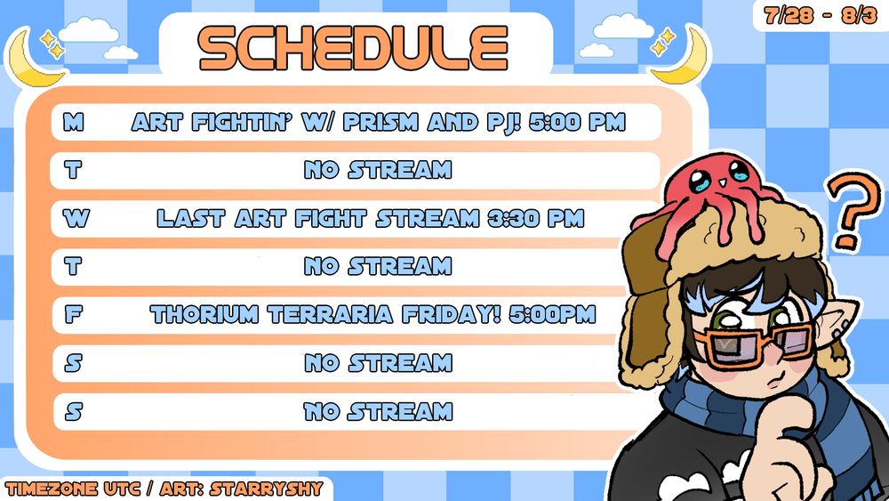 7/28 - 8/3 Schedule

Monday: Art Fightin' w/ Prism and PJ! 5:00 pm
Tuesday: No Stream
Wednesday: Last Art Fight Stream 3:30 pm
Thursday: No Stream
Friday: Thorium Terraria Friday! 5:00 pm
Saturday: No Stream
Sunday: No Stream

Timezone UTC / Art: StarryShy 