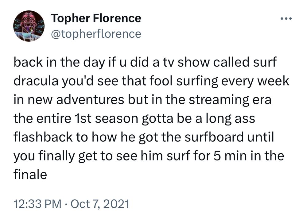 Topher Florence
@topherflorence
back in the day if u did a tv show called surf dracula you'd see that fool surfing every week in new adventures but in the streaming era the entire 1st season gotta be a long ass flashback to how he got the surfboard until you finally get to see him surf for 5 min in the finale
12:33 PM • Oct 7, 2021