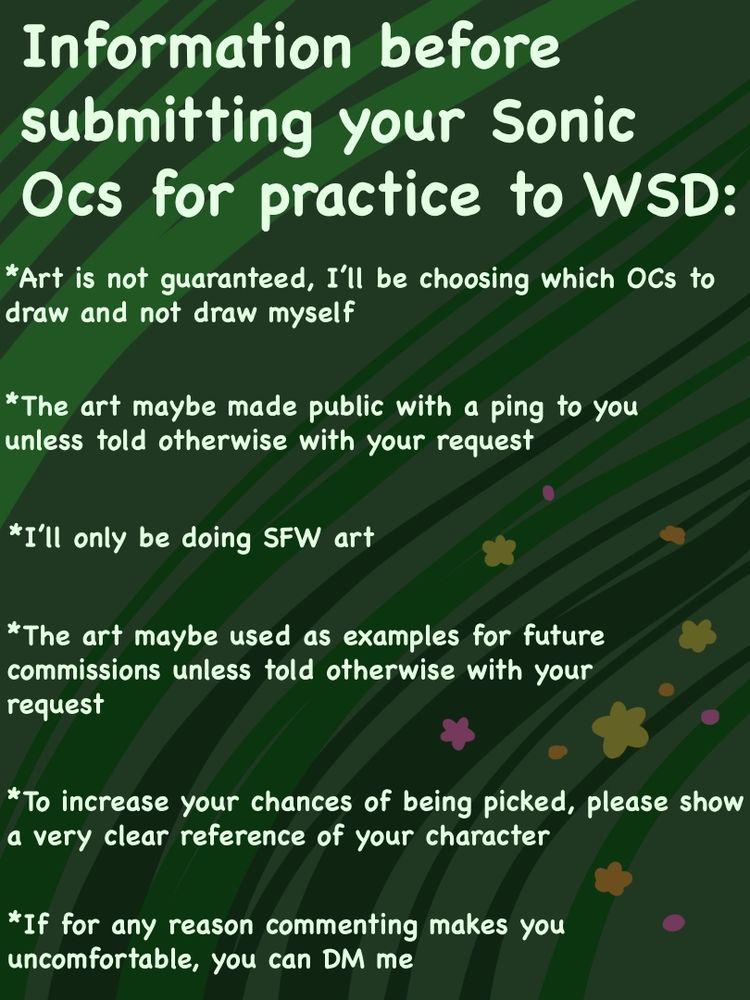 Information before submitting your Sonic Ocs for practice to WSD: 
*Art is not guaranteed, I'll be choosing which OCs to draw and not draw myself
*The art maybe made public with a ping to you unless told otherwise with your request
*I'll only be doing SFW art
*The art maybe used as examples for future commissions unless told otherwise with your request
*To increase your chances of being picked, please show a very clear reference of your character
*If for any reason commenting makes you uncomfortable, you can DM me