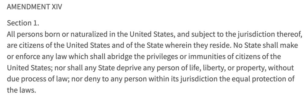 Section 1.
All persons born or naturalized in the United States, and subject to the jurisdiction thereof, are citizens of the United States and of the State wherein they reside. No State shall make or enforce any law which shall abridge the privileges or immunities of citizens of the United States; nor shall any State deprive any person of life, liberty, or property, without due process of law; nor deny to any person within its jurisdiction the equal protection of the laws.