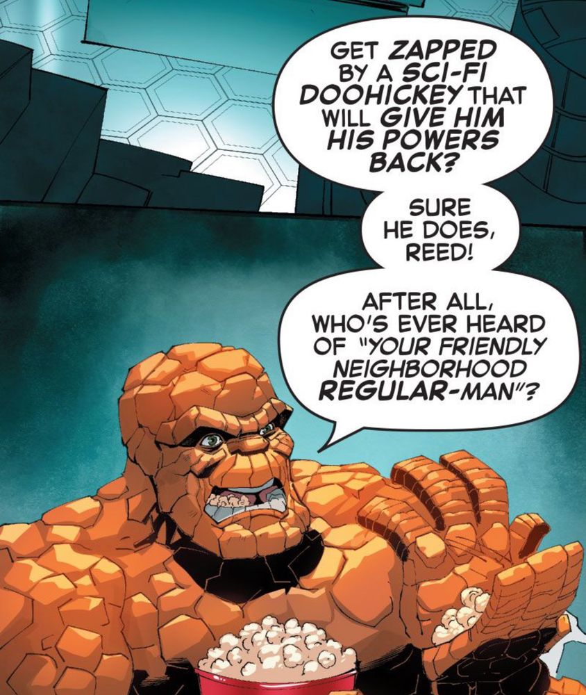 The Thing tosses some popcorn in his mouth. “GET ZAPPED BY A SCI-FI DOOHICKEY THAT WILL GIVE HIM HIS POWERS BACK? SURE HE DOES, REED! AFTER ALL, WHO'S EVER HEARD OF ‘YOUR FRIENDLY NEIGHBORHOOD REGULAR-MAN’?”