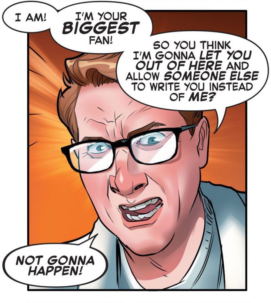 SCOTT: I AM! I'M YOUR BIGGEST FAN!
SO YOU THINK I'M GONNA LET YOU OUT OF HERE AND ALLOW SOMEONE ELSE TO WRITE YOU INSTEAD OF ME? NOT GONNA HAPPEN!