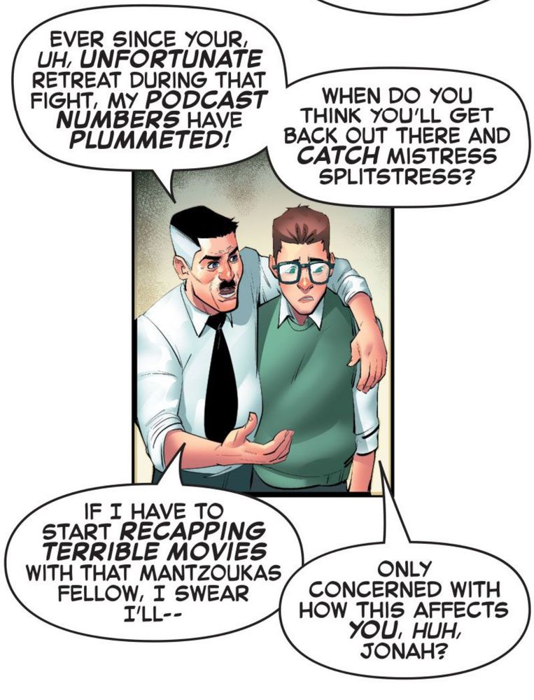 Jonah: EVER SINCE YOUR, UH, UNFORTUNATE RETREAT DURING THAT FIGHT, MY PODCAST NUMBERS HAVE PLUMMETED! WHEN DO YOU THINK YOU'LL GET BACK OUT THERE AND CATCH MISTRESS SPLITSTRESS? IF I HAVE TO START RECAPPING TERRIBLE MOVIES WITH THAT MANTZOUKAS FELLOW, I SWEAR I'LL--

Peter: ONLY CONCERNED WITH HOW THIS AFFECTS YOU, HUH, JONAH?