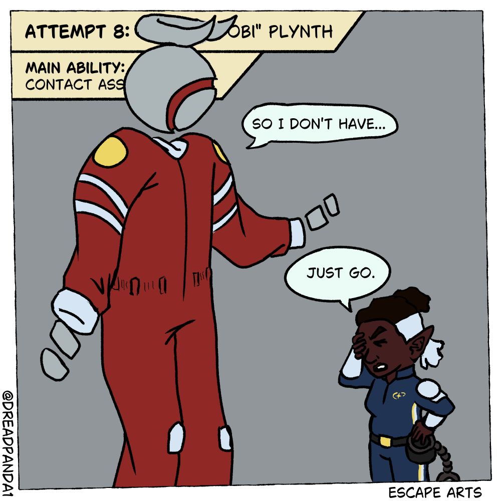Panel 10 of the Escape Arts Comic: Fable holds a pair of cuffs and stands with a hand on her head before a creature so tall he barely fits the frame. The top left cut-in is blocked by the figure but what remains visible reads: "Attempt 8: --- obi' Plynth. Main Ability: Contact Ass---." The figure, "Obi" assumedly, shrugs revealing that the hands that spill out of his suit lack wrists to connect the cuffs to. To further this point, Obi says "So, I don't have--" but Fable cuts him off saying "Just go."