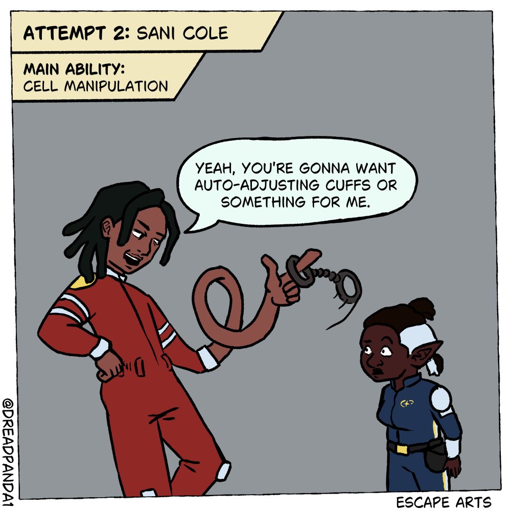 Panel 5 of the Escape Arts Comic: Fable attempts to put her cuffs onto the man with locs. The top left cut-in now reads: "Attempt 2: Sani Cole. Main Ability: Cell Manipulation" Sani's arm is currently extended to create a small loop before ending just shy of Fable's face where he spins the cuff on his pointer finger. He brags, "Yeah, you're gonna wnat auto-adjusting cuffs or something for me." Fable is in awe.