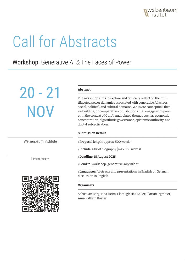 Poster for the Call for Abstracts for the workshop "Generative AI & The Faces of Power".  

The workshop aims to explore and critically reflect on the multifaceted power dynamics associated with generative AI across social, political, and cultural domains. We invite conceptual, theory-building, or comparative contributions that engage with power in the context of GenAI and related themes such as economic concentration, algorithmic governance, epistemic authority, and digital subjectivation. 

Proposal length: approx. 500 words
Include: a brief biography (max. 150 words)
Deadline: 15 August 2025
Send to: workshop-generative-ai@wzb.eu
Languages: Abstracts and presentations in English or German, discussions in English

Organisers: Sebastian Berg, Jana Heim, Clara Iglesias Keller, Florian Irgmaier, Ann-Kathrin Koster