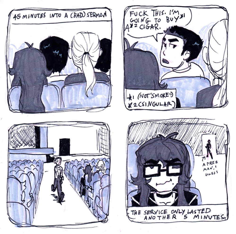 4 panel comic in simple style. Panel 1 shows the back of the heads of a handful of seated people—including the author (long brown hair), a man with long blond hair, and a man seated in front of the previous 2 with short black hair. Text at the top of the pane reads: “45 minutes into a (bad) sermon.” Panel 2 shows the black-haired man turn to the people behind him and say, over his shoulder, “Fuck this. I’m going to buy (*1) a (2* cigar.” The bottom corner of the pane contains the following footnotes: *1 not “smoke”. *2 singular. Panel 3 is a wide shot of the backs of seated congregants—including the author—while the black-haired man walks away from the stage and towards the back of the room. Pane 4 shows a close-up on the author’s face as she struggles not to laugh. Over her shoulder the black-haired man is a silhouette heading out the back doorway labeled “a free man i guess”. At the bottom of the panel, text reads: “The service only lasted another 5 minutes.”