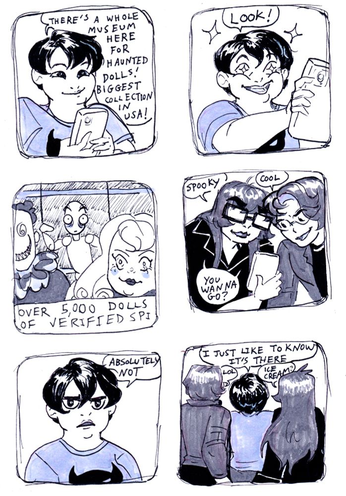 6 panel ink comic in simple style. In panel 1, a young woman with short black hair is looking at her phone and saying "There's a whole museum here for haunted dolls! Biggest collection in USA!" In panel 2, the young woman, with stars in her eyes, holds her phone out in front of her to hand to others and says, "Look!" Panel 3 shows some dolls (a creepy porcelain doll with ringlets, part of a clown doll with spiral eyes and sharp teeth, and a marionette with wide haunted eyes. Text below the image (on screen) reads "Over 5000 dolls of verified sp...." before cutting off. In panel 4 two people (on the left, a young woman with long brown hair and glasses, on the right, a young person with short brown hair and glasses) lean over phone. The woman says, "Spooky;" the other says, "Cool;" both say, "You wanna go?" In panel 5, the first young woman looks serious and deadpan as she says, "Absolutely not." Panel 6 shows all three friends from the back. The young woman from Panel 1 says, "I just like to know it's there." The short-haired young man says "lol;" the long-haired young woman asks, "Ice cream?"
