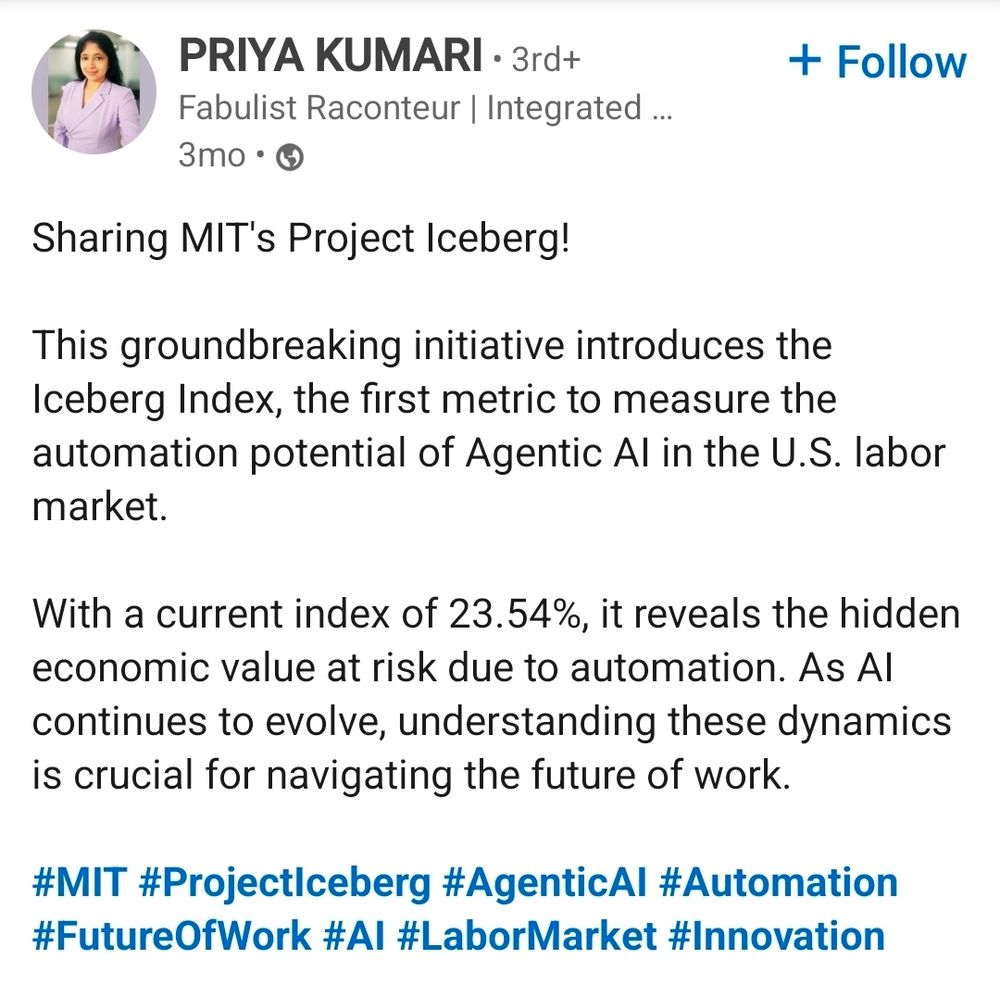 LinkedIn post by Priya Kumari reads:

Sharing MIT's Project Iceberg!

This groundbreaking initiative introduces the Iceberg Index, the firdt metric to measure the automation potential of Agentic AI in the U.S. labor market.

With a current index of 23.54%, it reveals the hidden economic value at risk due to automation. As AI continues to evolve, understanding these dynamics is crucial for navigating the future of work.

#MIT #ProjectIceberg #AgenticAI #Automation #FutureOfWork #AI #LaborMarket #Innovation