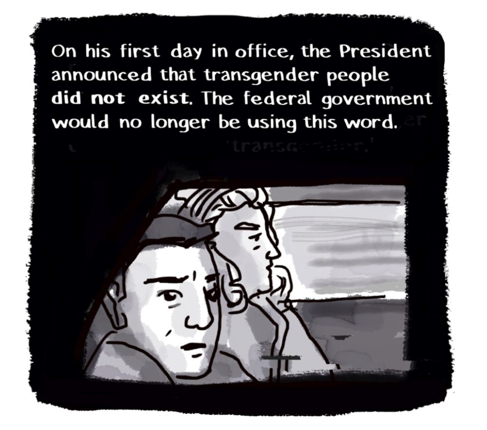 A panel from TRANSMIGRATIONS: 

Narraton: On his first day in office, the President announced that transgender people did not exist. The federal government would not longer be using this word.

Image: Josie and me, two trans people, in a car to the airport, looking sad and scared and very much existing. 