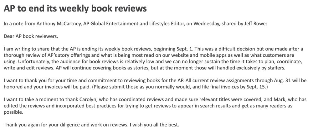 AP to end its weekly book reviews
 
In a note from Anthony McCartney, AP Global Entertainment and Lifestyles Editor, on Wednesday, shared by Jeff Rowe:
 
Dear AP book reviewers,
 
I am writing to share that the AP is ending its weekly book reviews, beginning Sept. 1. This was a difficult decision but one made after a thorough review of AP’s story offerings and what is being most read on our website and mobile apps as well as what customers are using. Unfortunately, the audience for book reviews is relatively low and we can no longer sustain the time it takes to plan, coordinate, write and edit reviews. AP will continue covering books as stories, but at the moment those will handled exclusively by staffers.
 
I want to thank you for your time and commitment to reviewing books for the AP. All current review assignments through Aug. 31 will be honored and your invoices will be paid. (Please submit those as you normally would, and file final invoices by Sept. 15.)
 
I want to take a moment to thank Carolyn, who has coordinated reviews and made sure relevant titles were covered, and Mark, who has edited the reviews and incorporated best practices for trying to get reviews to appear in search results and get as many readers as possible.
 
Thank you again for your diligence and work on reviews. I wish you all the best.