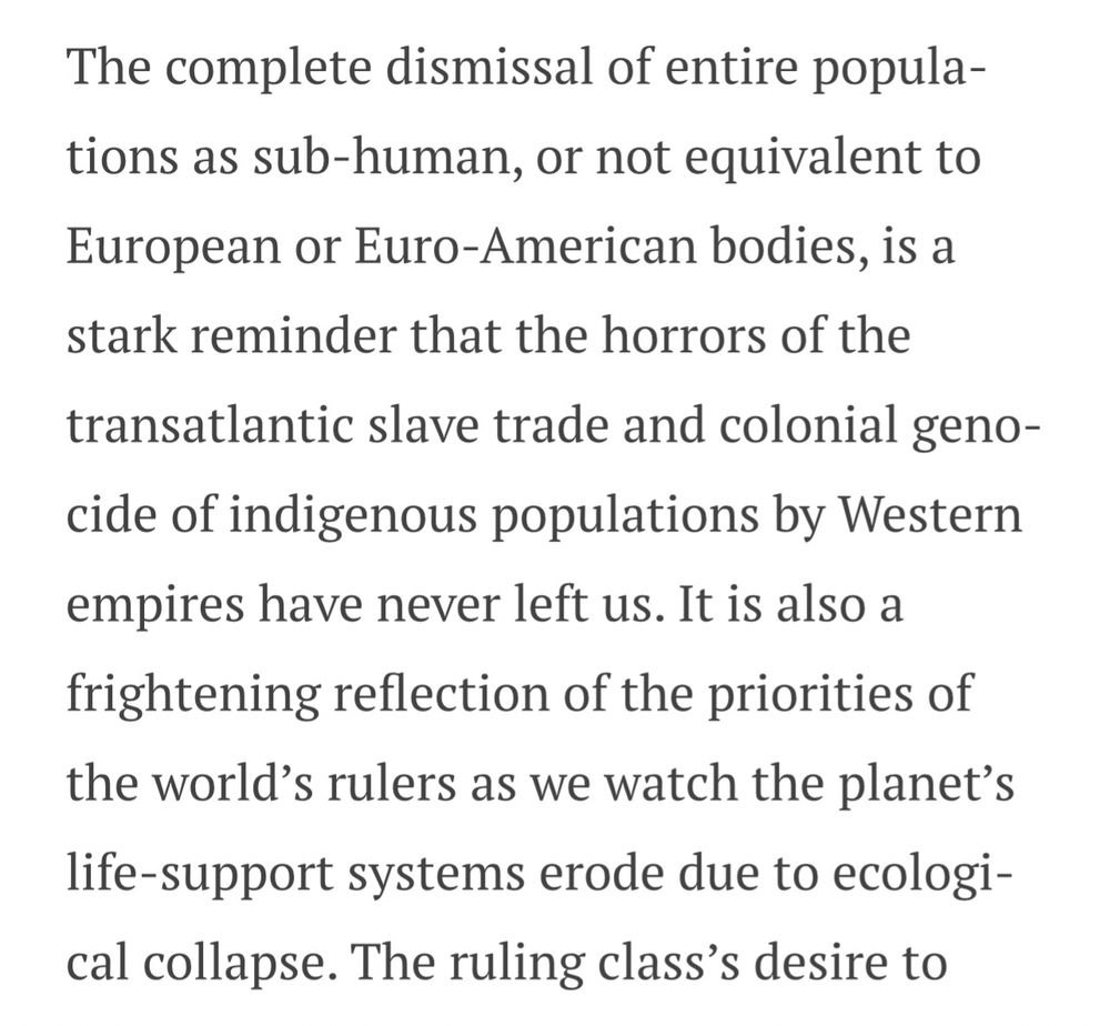 screenshot of text that reads:

The complete dismissal of entire populations as sub-human, or not equivalent to European or Euro-American bodies, is a stark reminder that the horrors of the
transatlantic slave trade and colonial genocide of indigenous populations by Western empires have never left us. It is also a frightening reflection of the priorities of the world's rulers as we watch the planet's life-support systems erode due to ecological collapse. The ruling class's desire to