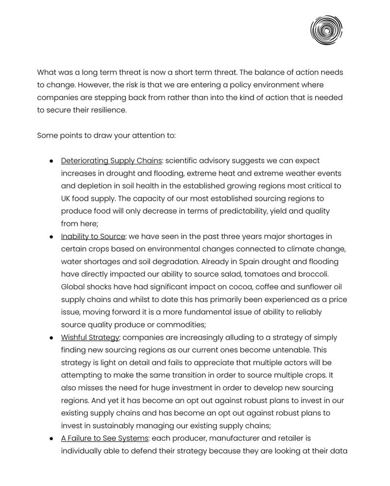 Screenshot of a page from a memo that reads: What was a long term threat is now a short term threat. The balance of action needs to change. However, the risk is that we are entering a policy environment where companies are stepping back from rather than into the kind of action that is needed to secure their resilience.
Some points to draw your attention to:
• Deteriorating Supply Chains: scientific advisory suggests we can expect increases in drought and flooding, extreme heat and extreme weather events and depletion in soil health in the established growing regions most critical to UK food supply. The capacity of our most established sourcing regions to produce food will only decrease in terms of predictability, yield and quality from here;
• Inability to Source: we have seen in the past three years major shortages in certain crops based on environmental changes connected to climate change, water shortages and soil degradation. Already in Spain drought and flooding have directly impacted our ability to source salad, tomatoes and broccoli.
Global shocks have had significant impact on cocoa, coffee and sunflower oil supply chains and whilst to date this has primarily been experienced as a price issue, moving forward it is a more fundamental issue of ability to reliably source quality produce or commodities;
• Wishful Strategy: companies are increasingly alluding to a strategy of simply finding new sourcing regions as our current ones become untenable. This strategy is light on detail and fails to appreciate that multiple actors will be attempting to make the same transition in order to source multiple crops. It also misses the need for huge investment in order to develop new sourcing regions. And yet it has become an opt out against robust plans to invest in our existing supply chains and has become an opt out against robust plans to invest in sustainably managing our existing supply chains;
• A Failure to See Systems: each…
