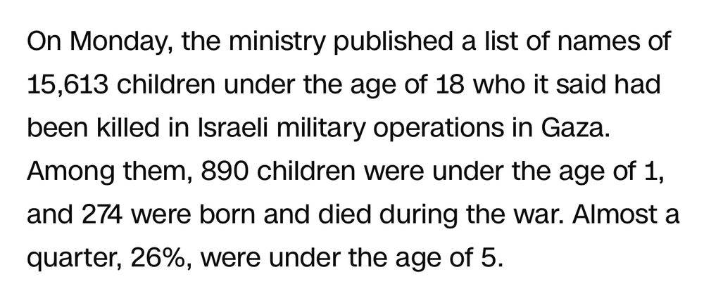 Screenshot from an article that reads

On Monday, the ministry published a list of names of 15,613 children under the age of 18 who it said had been killed in Israeli military operations in Gaza.
Among them, 890 children were under the age of 1, and 274 were born and died during the war. Almost a quarter, 26%, were under the age of 5.