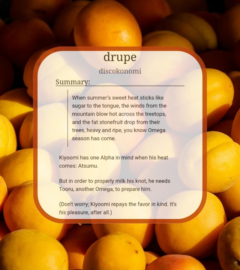 Ao3 screenshot over an image of a pile of yellow peaches.

Screenshot reads:

Drupe
Discokonomi 
Summary: When summer’s sweet heat sticks like sugar to the tongue, the winds from the mountain blow hot across the treetops, and the fat stonefruit drop from their trees, heavy and ripe, you know Omega season has come.

Kiyoomi has one Alpha in mind when his heat comes: Atsumu.

But in order to properly milk his knot, he needs Tooru, another Omega, to prepare him.

(Don't worry; Kiyoomi repays the favor in kind. It's his pleasure, after all.)

