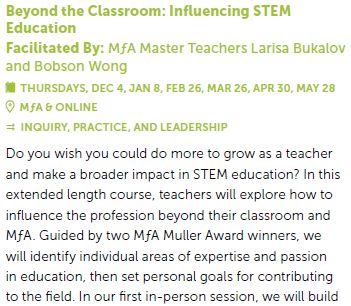 "Beyond the Classroom: Influencing STEM
Education
Facilitated By: MƒA Master Teachers Larisa Bukalov
and Bobson Wong
THURSDAYS, DEC 4, JAN 8, FEB 26, MAR 26, APR 30, MAY 28
MƒA & ONLINE
 INQUIRY, PRACTICE, AND LEADERSHIP
Do you wish you could do more to grow as a teacher
and make a broader impact in STEM education? In this
extended length course, teachers will explore how to
influence the profession beyond their classroom and
MƒA. Guided by two MƒA Muller Award winners, we..."