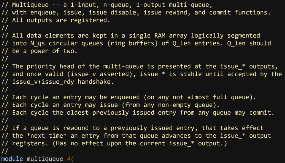A comment from some System Verilog.
// Multiqueue -- a 1-input, n-queue, 1-output multi-queue,
// with enqueue, issue, issue disable, issue rewind, and commit functions.
// All outputs are registered.
//
// All data elements are kept in a single RAM array logically segmented
// into N_qs circular queues (ring buffers) of Q_len entries. Q_len should
// be a power of two.
//
// The priority head of the multi-queue is presented at the issue_* outputs,
// and once valid (issue_v asserted), issue_* is stable until accepted by the
// issue_v+issue_rdy handshake.
//
// Each cycle an entry may be enqueued (on any not almost full queue).
// Each cycle an entry may issue (from any non-empty queue).
// Each cycle the oldest previously issued entry from any queue may commit.
//
// If a queue is rewound to a previously issued entry, that takes effect
// the *next time* an entry from that queue advances to the issue_* output
// registers. (Has no effect upon the current issue_* output.)
//
module multiqueue #(
