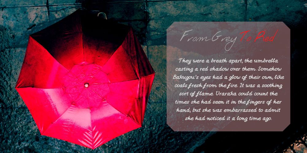 promo image for a kacchako fic. On the right, there is a red umbrella shown from above over a wet pavement. On the left is written the title "From Grey to Red" with the following blurb text written under it "They were a breath apart, the umbrella casting a red shadow over them. Somehow Bakugou's eyes had a glow of their own, like coals fresh from the fire. It was a soothing sort of flame. Uraraka could count the times she had seen it in the fingers of her hand, but she was embarrassed to admit she had noticed it a long time ago."