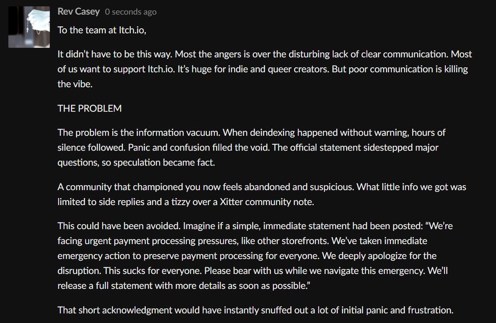 To the team at Itch.io,

It didn’t have to be this way. Most the angers is over the disturbing lack of clear communication. Most of us want to support Itch.io. It’s huge for indie and queer creators. But poor communication is killing the vibe.

THE PROBLEM

The problem is the information vacuum. When deindexing happened without warning, hours of silence followed. Panic and confusion filled the void. The official statement sidestepped major questions, so speculation became fact.

A community that championed you now feels abandoned and suspicious. What little info we got was limited to side replies and a tizzy over a Xitter community note.

This could have been avoided. Imagine if a simple, immediate statement had been posted: “We’re facing urgent payment processing pressures, like other storefronts. We’ve taken immediate emergency action to preserve payment processing for everyone. We deeply apologize for the disruption. This sucks for everyone. Please bear with us while we navigate this emergency. We’ll release a full statement with more details as soon as possible.”

That short acknowledgment would have instantly snuffed out a lot of initial panic and frustration.