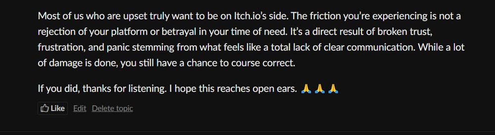 Most of us who are upset truly want to be on Itch.io’s side. The friction you’re experiencing is not a rejection of your platform or betrayal in your time of need. It’s a direct result of broken trust, frustration, and panic stemming from what feels like a total lack of clear communication. While a lot of damage is done, you still have a chance to course correct.

If you did, thanks for listening. I hope this reaches open ears. 🙏🙏🙏