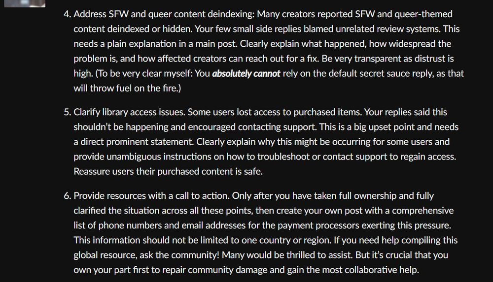 Address SFW and queer content deindexing: Many creators reported SFW and queer-themed content deindexed or hidden. Your few small side replies blamed unrelated review systems. This needs a plain explanation in a main post. Clearly explain what happened, how widespread the problem is, and how affected creators can reach out for a fix. Be very transparent as distrust is high. (To be very clear myself: You absolutely cannot rely on the default secret sauce reply, as that will throw fuel on the fire.)

Clarify library access issues. Some users lost access to purchased items. Your replies said this shouldn’t be happening and encouraged contacting support. This is a big upset point and needs a direct prominent statement. Clearly explain why this might be occurring for some users and provide unambiguous instructions on how to troubleshoot or contact support to regain access. Reassure users their purchased content is safe.

Provide resources with a call to action. Only after you have taken full ownership and fully clarified the situation across all these points, then create your own post with a comprehensive list of phone numbers and email addresses for the payment processors exerting this pressure. This information should not be limited to one country or region. If you need help compiling this global resource, ask the community! Many would be thrilled to assist. But it’s crucial that you own your part first to repair community damage and gain the most collaborative help.