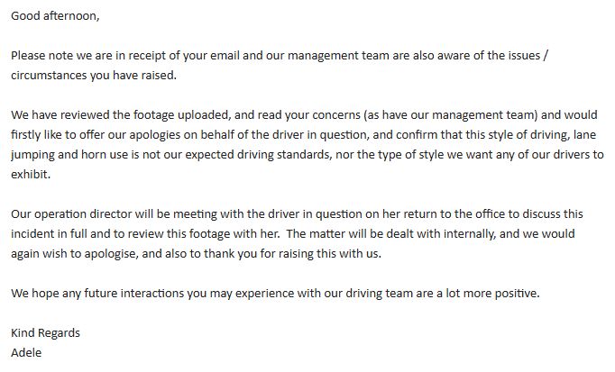 Good afternoon,

Please note we are in receipt of your email and our management team are also aware of the issues / circumstances you have raised.

We have reviewed the footage uploaded, and read your concerns (as have our management team) and would firstly like to offer our apologies on behalf of the driver in question, and confirm that this style of driving, lane jumping and horn use is not our expected driving standards, nor the type of style we want any of our drivers to exhibit.

Our operation director will be meeting with the driver in question on her return to the office to discuss this incident in full and to review this footage with her.  The matter will be dealt with internally, and we would again wish to apologise, and also to thank you for raising this with us.

We hope any future interactions you may experience with our driving team are a lot more positive.

Kind Regards
Adele