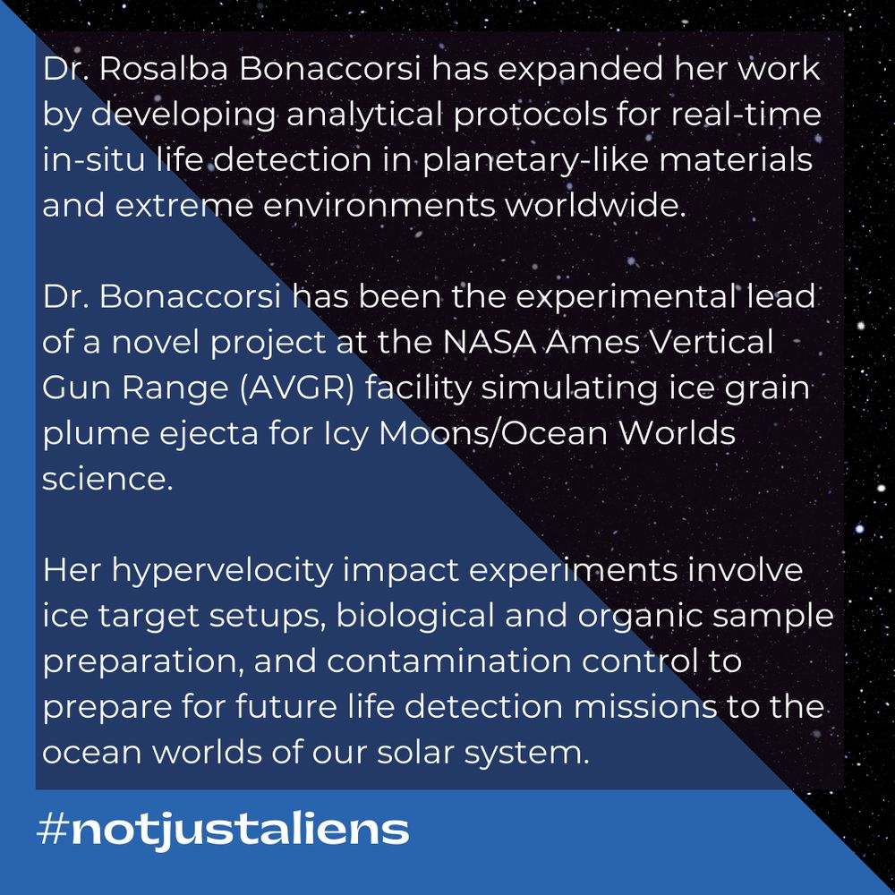 Text: Dr. Rosalba Bonaccorsi has expanded her work by developing analytical protocols for real-time in-situ life detection in planetary-like materials and extreme environments worldwide.

Dr. Bonaccorsi has been the experimental lead of a novel project at the NASA Ames Vertical Gun Range (AVGR) facility simulating ice grain plume ejecta for Icy Moons/Ocean Worlds science.

Her hypervelocity impact experiments involve ice target setups, biological and organic sample preparation, and contamination control to prepare for future life detection missions to the ocean worlds of our solar system.