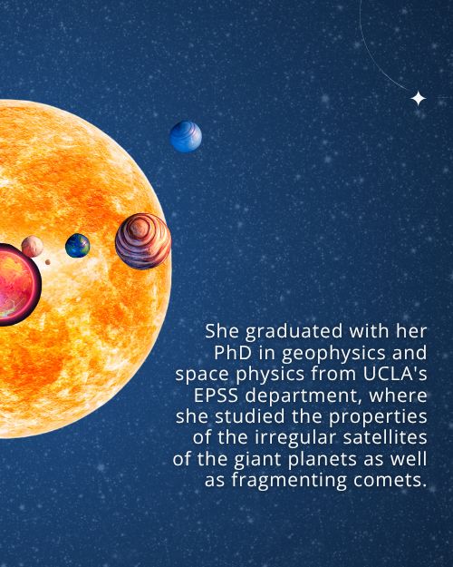 Text: She graduated with her PhD in geophysics and space physics from UCLA's EPSS department, where she studied the properties of the irregular satellites of the giant planets as well as fragmenting comets. Background: Starry night sky with graphics of a star and exoplanets.