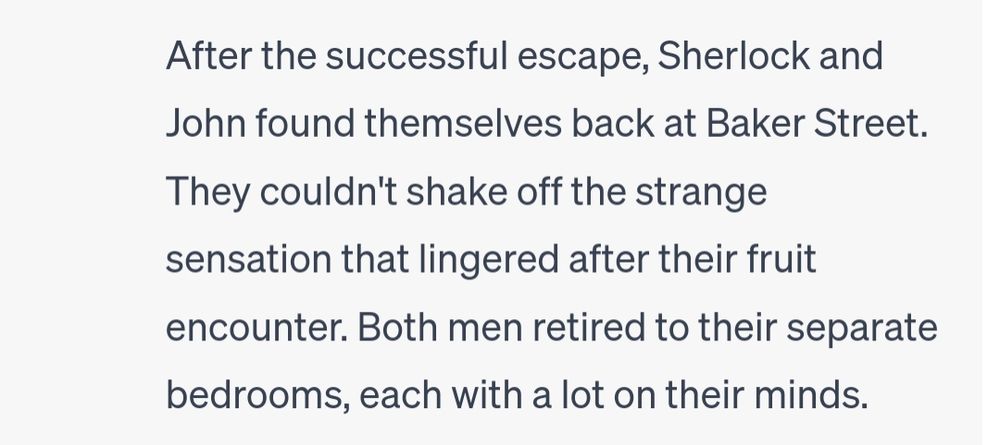 After the successful escape, Sherlock and John found themselves back at Baker Street. They couldn't shake off the strange sensation that lingered after their fruit encounter. Both men retired to their separate bedrooms, each with a lot on their minds.