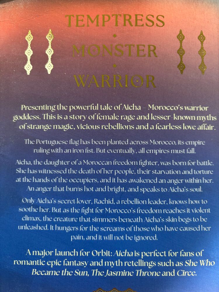 TEMPTRESS
MONSTER
WARRIOR
Presenting the powerful tale of Aicha - Morocco's warrior goddess. This is a story of female rage and lesser-known myths of strange magic, vicious rebellions and a fearless love affair.
The Portuguese flag has been planted across Morocco, its empire ruling with an iron fist. But eventually, all empires must fall.
Aicha, the daughter of a Moroccan freedom fighter, was born for battle.
She has witnessed the death of her people, their starvation and torture at the hands of the occupiers, and it has awakened an anger within her.
An anger that burns hot and bright, and speaks to Aicha's soul.
Only Aicha's secret lover, Rachid, a rebellion leader, knows how to soothe her. But as the fight for Morocco's freedom reaches it violent climax, the creature that simmers beneath Aicha's skin begs to be unleashed. It hungers for the screams of those who have caused her pain, and it will not be ignored.
A major launch for Orbit: Aicha is perfect for fans of romantic epic fantasy and myth retellings such as She Who Became the Sun, The Jasmine Throne and Circe.