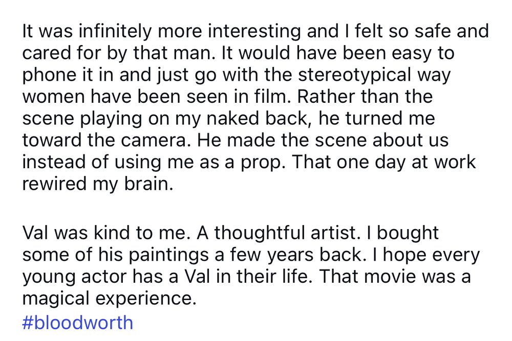 It was infinitely more interesting and I felt so safe and cared for by that man. It would have been easy to phone it in and just go with the stereotypical way women have been seen in film. Rather than the scene playing on my naked back, he turned me toward the camera. He made the scene about us instead of using me as a prop. That one day at work rewired my brain.
Val was kind to me. A thoughtful artist. I bought some of his paintings a few years back. I hope every young actor has a Val in their life. That movie was a magical experience.
#bloodworth