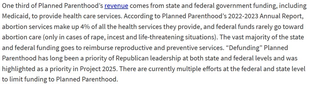 One third of Planned Parenthood’s revenue comes from state and federal government funding, including Medicaid, to provide health care services. According to Planned Parenthood’s 2022-2023 Annual Report, abortion services make up 4% of all the health services they provide, and federal funds rarely go toward abortion care (only in cases of rape, incest and life-threatening situations). The vast majority of the state and federal funding goes to reimburse reproductive and preventive services. “Defunding” Planned Parenthood has long been a priority of Republican leadership at both state and federal levels and was highlighted as a priority in Project 2025. There are currently multiple efforts at the federal and state level to limit funding to Planned Parenthood.