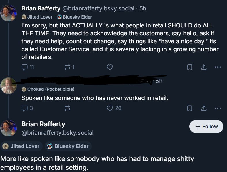 Post from Brian Rafferty: "I'm sorry, but that ACTUALLY is what people in retail SHOULD do ALL THE TIME. They need to acknowledge the customers, say hello, ask if they need help, count out change, say things like "have a nice day." its called Customer Service, and it is severely lacking in a growing number of retailers."

Response from another user: "Spoken like someone who has never worked in retail."

Brian Rafferty: "More like spoken like somebody who has had to manage shitty employees in a retail setting."