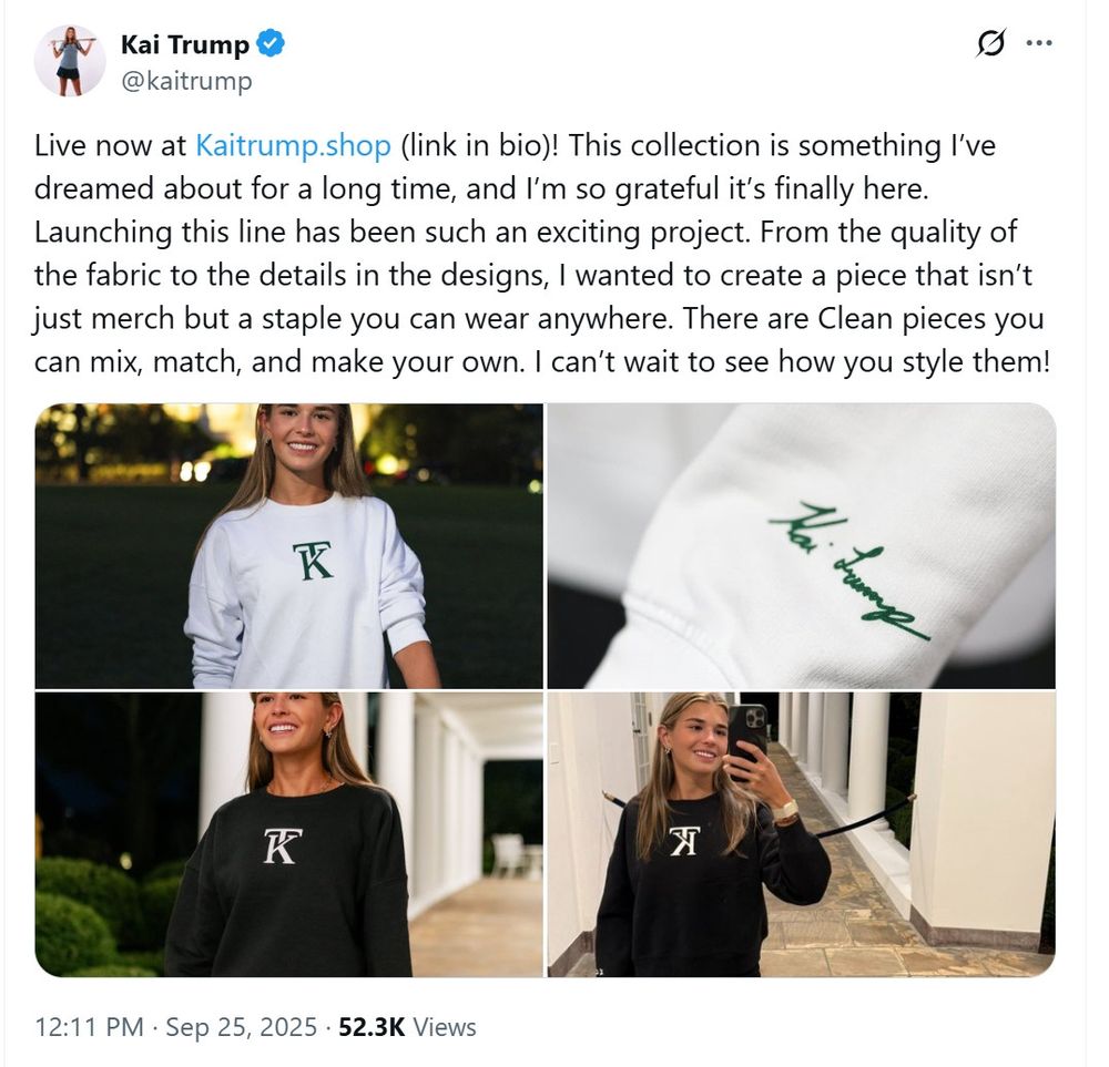 A Xitter post from Kai Trump advertising her new clothing line featuring four photos, three of a young blond woman in sweatshirts with her "KT" monogram and one of the sleeve detail of one of the sweatshirts showing  an embroidered (?) rendition of her signature. All photos were taken at the White House. Text of the post reads "Live now at Kaitrump.shop (link in bio)! This collection is something I've dreamed about for a long time, and I'm so grateful it's finally here. Launching this line has been such an exciting project. From the quality of the fabric to the details in the designs, I wanted to create a piece that isn't just merch but a staple you can wear anywhere. There are Clean pieces you can mix, match, and make your own. I can't wait to see how you style them."
