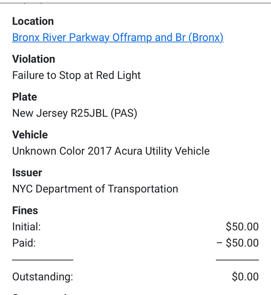 This vehicle previously ran a red light in the Bronx and received an automated camera ticket 

Location
Bronx River Parkway Offramp and Br (Bronx).
Violation
Failure to Stop at Red Light
Plate
New Jersey R25JBL (PAS)
Vehicle
Unknown Color 2017 Acura Utility Vehicle
Issuer
NYC Department of Transportation
Fines
Initial:
Paid:
$50.00
- $50.00
Outstanding:
$0.00