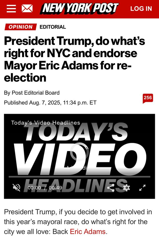 A screenshot of a New York Post editorial. Eric Adams is polling in single digits. 

_________

* NEW YORK POST
President Trump, do what's right for NYC and endorse Mayor Eric Adams for reelection
By Post Editorial Board
Published Aug. 7, 2025, 11:34 p.m. ET

President Trump, if you decide to get involved in this year's mayoral race, do what's right for the city we all love: Back Eric Adams.