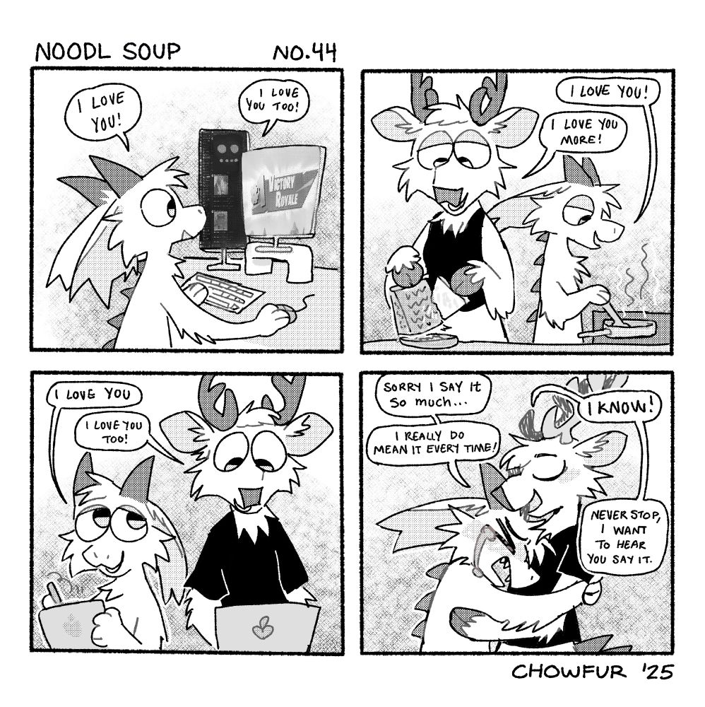 Noodl Soup Comic by Chowfur. Panel 1: Fisher the dragon sitting at their computer, on one monitor is Marble on Discord and on the other is a Fortnite win screen. Fisher says I love you, Marble says I love you too. Panel 2: Fisher and Marble make dinner. Fisher says I love you! Marble says, I love you more! Panel 3: Fisher and Marble sit next to each other, Fisher is drawing and Marble is on his laptop. Fisher says I love you. Marble says Love you too! Panel 4: Fisher sobbing, hugging Marble. Fisher says, Sorry i say it so much... i really do mean it every time! Marble says, I know! never stop i want to hear you say it. 