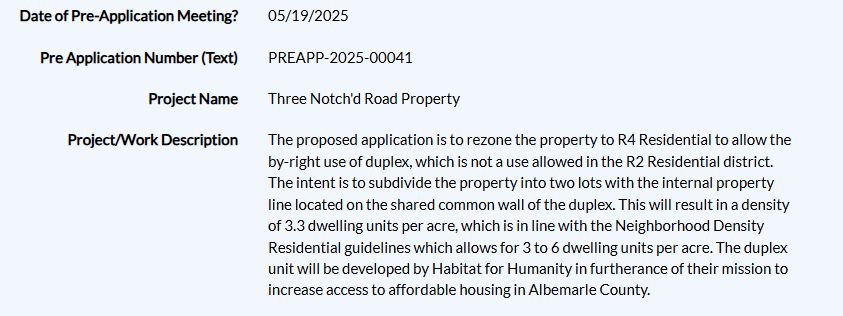 Date of Pre-Application Meeting?
05/19/2025
Pre Application Number (Text)
PREAPP-2025-00041
Project Name
Three Notch'd Road Property
Project/Work Description
The proposed application is to rezone the property to R4 Residential to allow the by-right use of duplex, which is not a use allowed in the R2 Residential district. The intent is to subdivide the property into two lots with the internal property line located on the shared common wall of the duplex. This will result in a density of 3.3 dwelling units per acre, which is in line with the Neighborhood Density Residential guidelines which allows for 3 to 6 dwelling units per acre. The duplex unit will be developed by Habitat for Humanity in furtherance of their mission to increase access to affordable housing in Albemarle County.