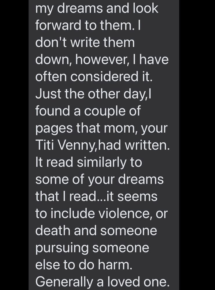 my dreams and look forward to them. I don't write them down, however, I have often considered it.
Just the other day,I found a couple of pages that mom, your Titi Venny,had written.
It read similarly to some of your dreams that I read...it seems to include violence, or death and someone pursuing someone else to do harm.
Generally a loved one.