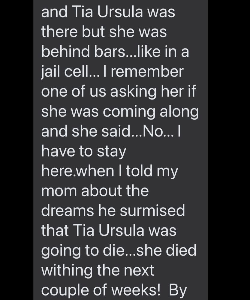 and Tia Ursula was there but she was behind bars...like in a jail cell... I remember one of us asking her if she was coming along and she said... No... I have to stay here.when I told my mom about the dreams he surmised that Tia Ursula was going to die...she died withing the next couple of weeks! By