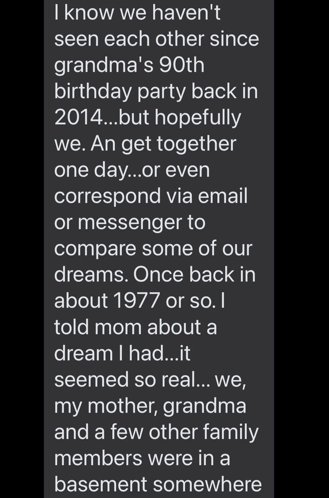 I know we haven't seen each other since grandma's 90th
birthday party back in
2014.. but hopefully we. An get together one day...or even correspond via email or messenger to compare some of our dreams. Once back in about 1977 or so. I told mom about a dream I had...it seemed so real... we, my mother, grandma and a few other family members were in a basement somewhere