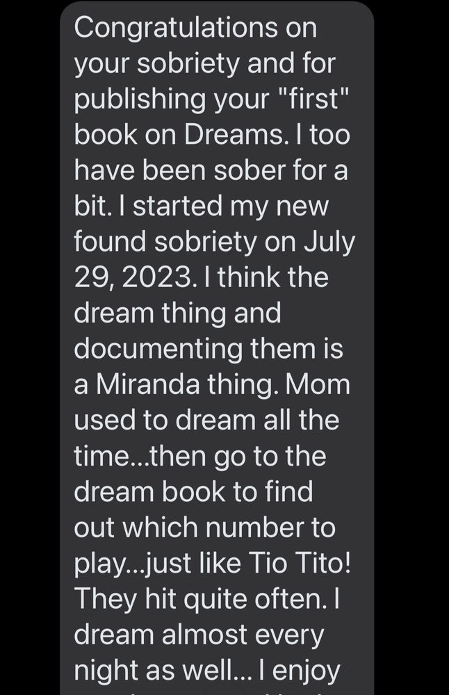 Congratulations on your sobriety and for publishing your "first" book on Dreams. I too have been sober for a bit. I started my new found sobriety on July 29, 2023. I think the dream thing and documenting them is a Miranda thing. Mom used to dream all the time...then go to the dream book to find out which number to play...just like Tio Tito!
They hit quite often. I dream almost every night as well... I enjoy