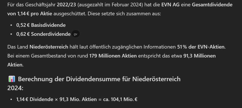 Für das Geschäftsjahr 2022/23 (ausgezahlt im Februar 2024) hat die EVN AG eine Gesamtdividende von 1,14 € pro Aktie ausgeschüttet. Diese setzte sich zusammen aus:

0,52 € Basisdividende
0,62 € Sonderdividende [2024 Divid...nde EVN AG]

Das Land Niederösterreich hält laut öffentlich zugänglichen Informationen 51 % der EVN-Aktien. Bei einem Gesamtbestand von rund 179 Millionen Aktien entspricht das etwa 91,3 Millionen Aktien.
📊 Berechnung der Dividendensumme für Niederösterreich 2024:

1,14 € Dividende × 91,3 Mio. Aktien = ca. 104,1 Mio. €