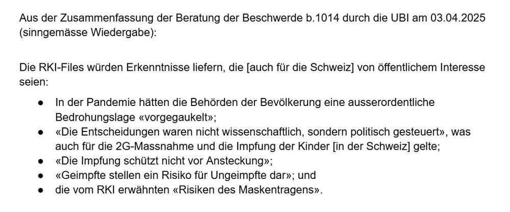 Aus der Zusammenfassung der Beratung der Beschwerde b.1014 durch die UBI am 03.04.2025 (sinngemässe Wiedergabe):

Die RKI-Files würden Erkenntnisse liefern, die [auch für die Schweiz] von öffentlichem Interesse seien:

• In der Pandemie hätten die Behörden der Bevölkerung eine ausserordentliche Bedrohungslage «vorgegaukelt»;
• «Die Entscheidungen waren nicht wissenschaftlich, sondern politisch gesteuert», was auch für die 2G-Massnahme und die Impfung der Kinder [in der Schweiz] gelte;
• «Die Impfung schützt nicht vor Ansteckung»;
• «Geimpfte stellen ein Risiko für Ungeimpfte dar»; und
• die vom RKI erwähnten «Risiken des Maskentragens».
