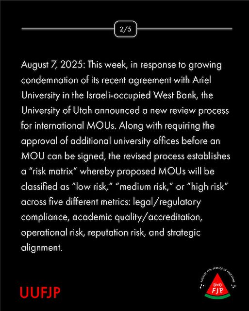 August 7, 2025: This week, in response to growing condemnation of its recent agreement with Ariel University in the Israeli-occupied West Bank, the University of Utah announced a new review process for international MOUs. Along with requiring the approval of additional university offices before an MOU can be signed, the revised process establishes a “risk matrix” whereby proposed MOUs will be classified as “low risk,” “medium risk,” or “high risk” across five different metrics: legal/regulatory compliance, academic quality/accreditation, operational risk, reputation risk, and strategic alignment.
