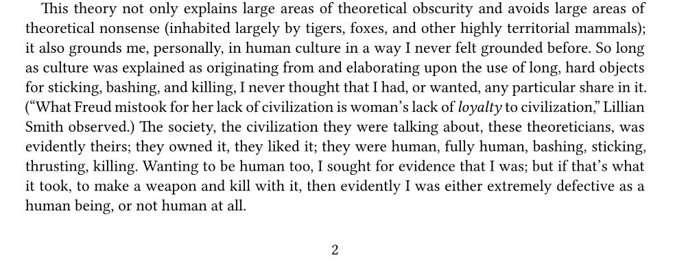 This theory not only explains larger areas of theoretical obscurity and avoids large areas of theoretical nonsense (inhabited largely by tigers, foxes, and other highly territorial mammals); it also grounds me, personally, in human culture in a way I never felt grounded before. So long as culture was explained as originating from and elaborating upon the use of long, hard objects for sticking, bashing, and killing, I never thought I had, or wanted, any particular share in it. (
