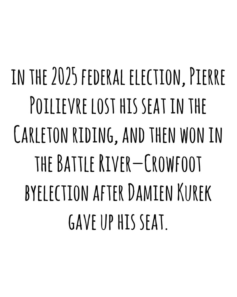 IN THE 2025 FEDERAL ELECTION, PIERRE POILIEVRE LOST HIS SEAT IN THE CARLETON RIDING, AND THEN WON IN THE BATTLE RIVER - CROWFOOT BYELECTION AFTER DAMIEN KUREK GAVE UP HIS SEAT.